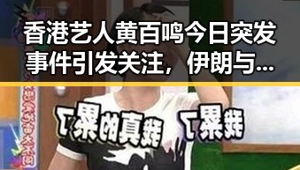 香港艺人黄百鸣今日突发事件引发关注，伊朗与美国达成谅解备忘录正式文本成为焦点