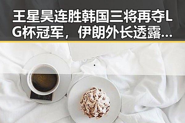 王星昊连胜韩国三将再夺LG杯冠军，伊朗外长透露新一轮谈判或将在19日举行